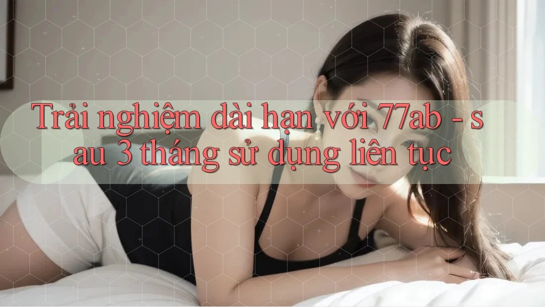 Trải nghiệm dài hạn với 77ab - sau 3 tháng sử dụng liên tục
