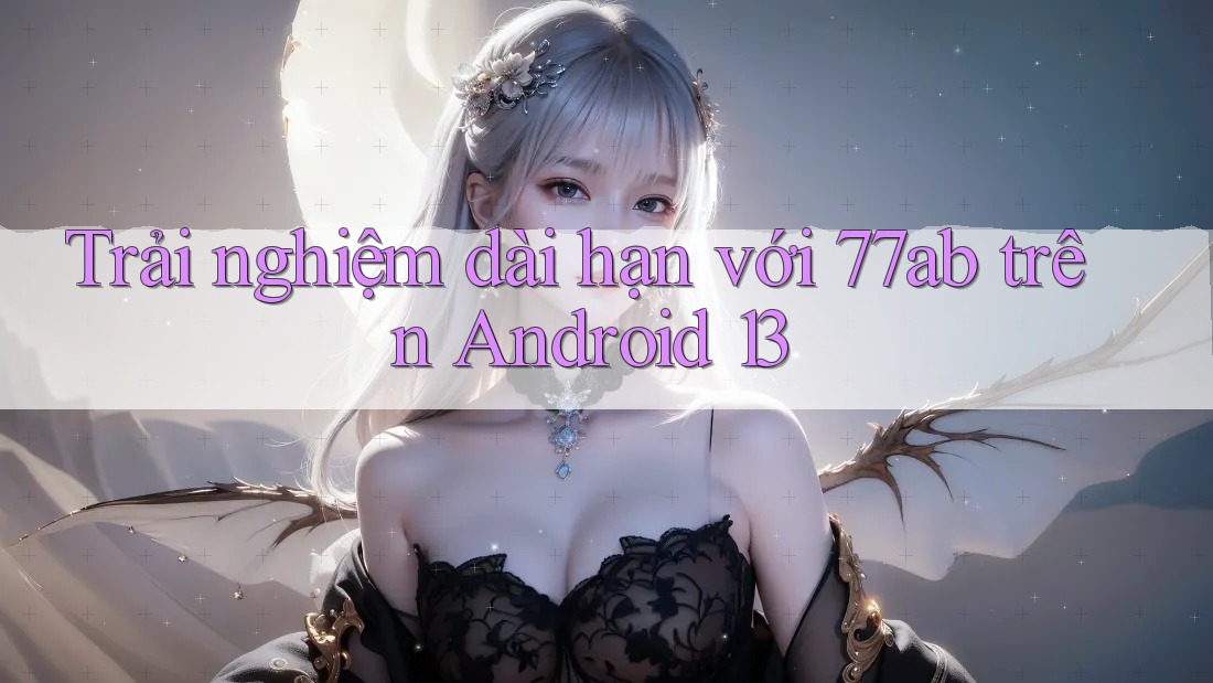 Trải nghiệm dài hạn với 77ab trên Android 13