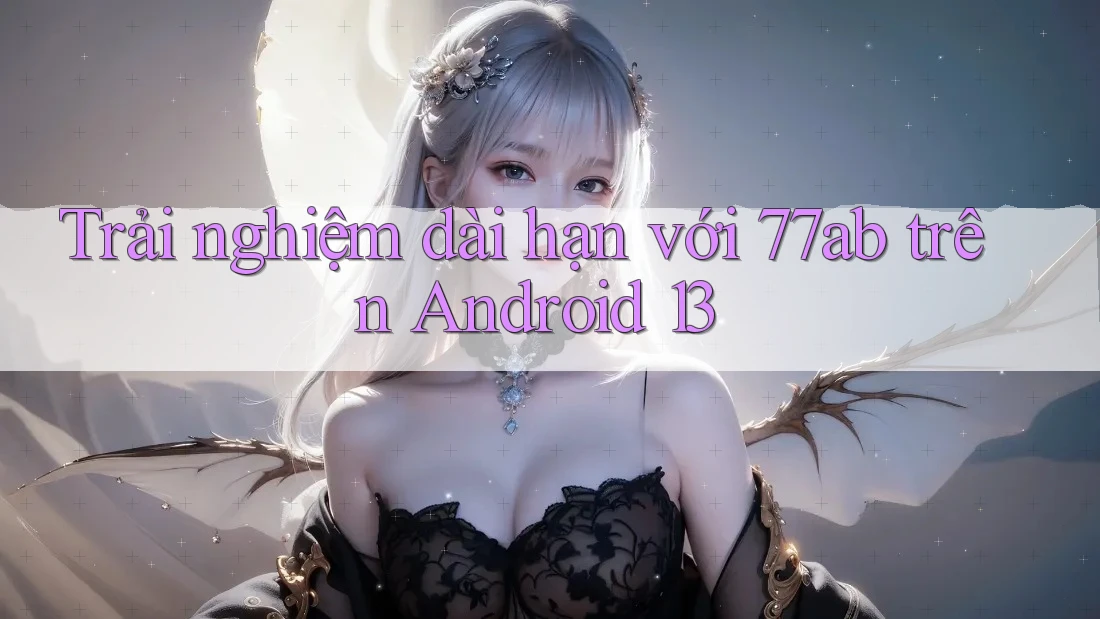 Trải nghiệm dài hạn với 77ab trên Android 13
