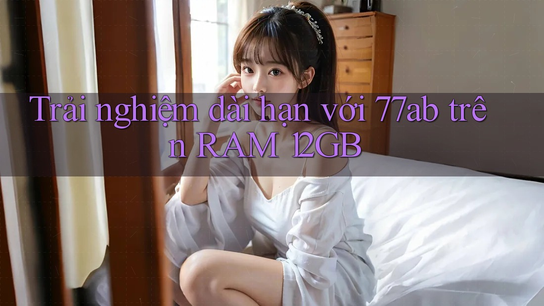 Trải nghiệm dài hạn với 77ab trên RAM 12GB