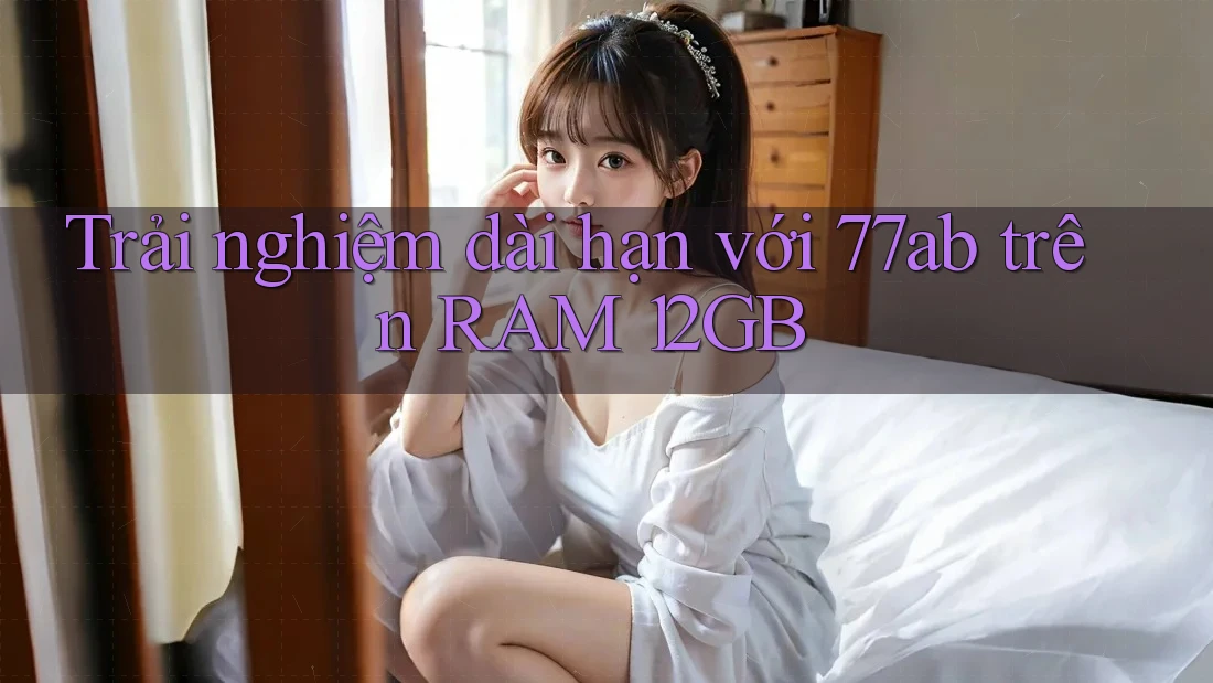 Trải nghiệm dài hạn với 77ab trên RAM 12GB Trải nghiệm dài hạn với 77ab trên RAM 12GB