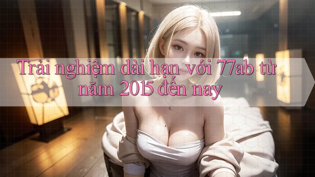 Trải nghiệm dài hạn với 77ab từ năm 2015 đến nay