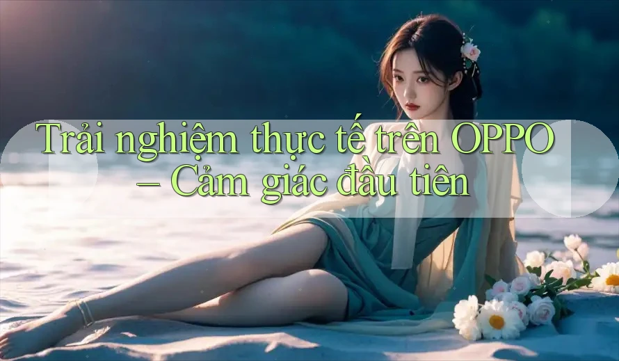 Trải nghiệm thực tế trên OPPO – Cảm giác đầu tiên