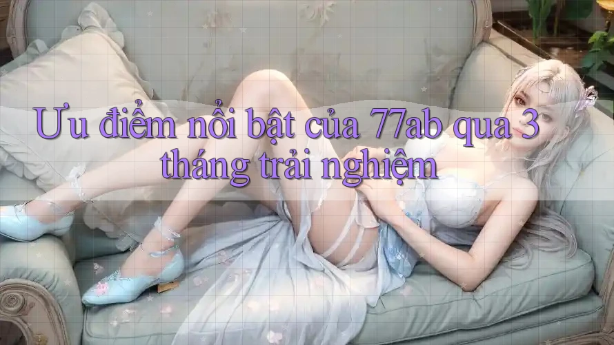 Ưu điểm nổi bật của 77ab qua 3 tháng trải nghiệm