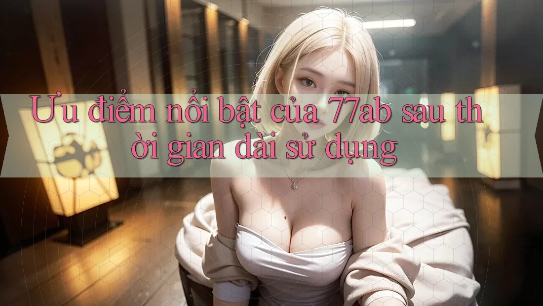 Ưu điểm nổi bật của 77ab sau thời gian dài sử dụng Ưu điểm nổi bật của 77ab sau thời gian dài sử dụng