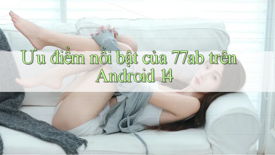 Ưu điểm nổi bật của 77ab trên Android 14