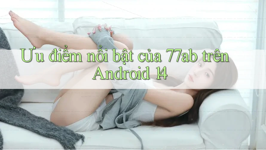 Ưu điểm nổi bật của 77ab trên Android 14 Ưu điểm nổi bật của 77ab trên Android 14