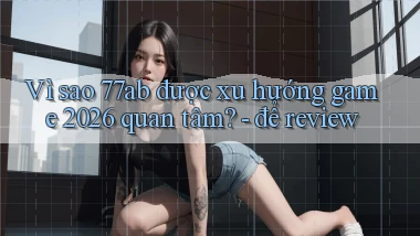 Vì sao 77ab được xu hướng game 2026 quan tâm   để review